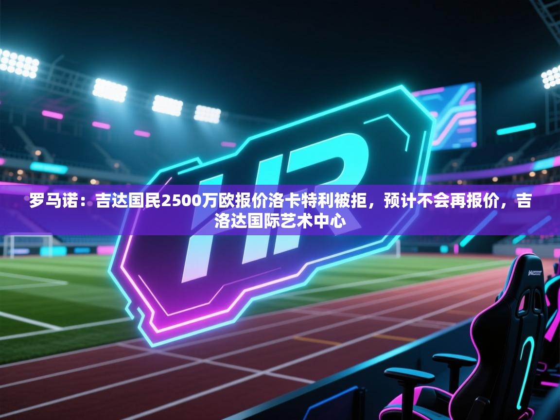 爱游戏体育在线登录-罗马诺：吉达国民2500万欧报价洛卡特利被拒，预计不会再报价，吉洛达国际艺术中心