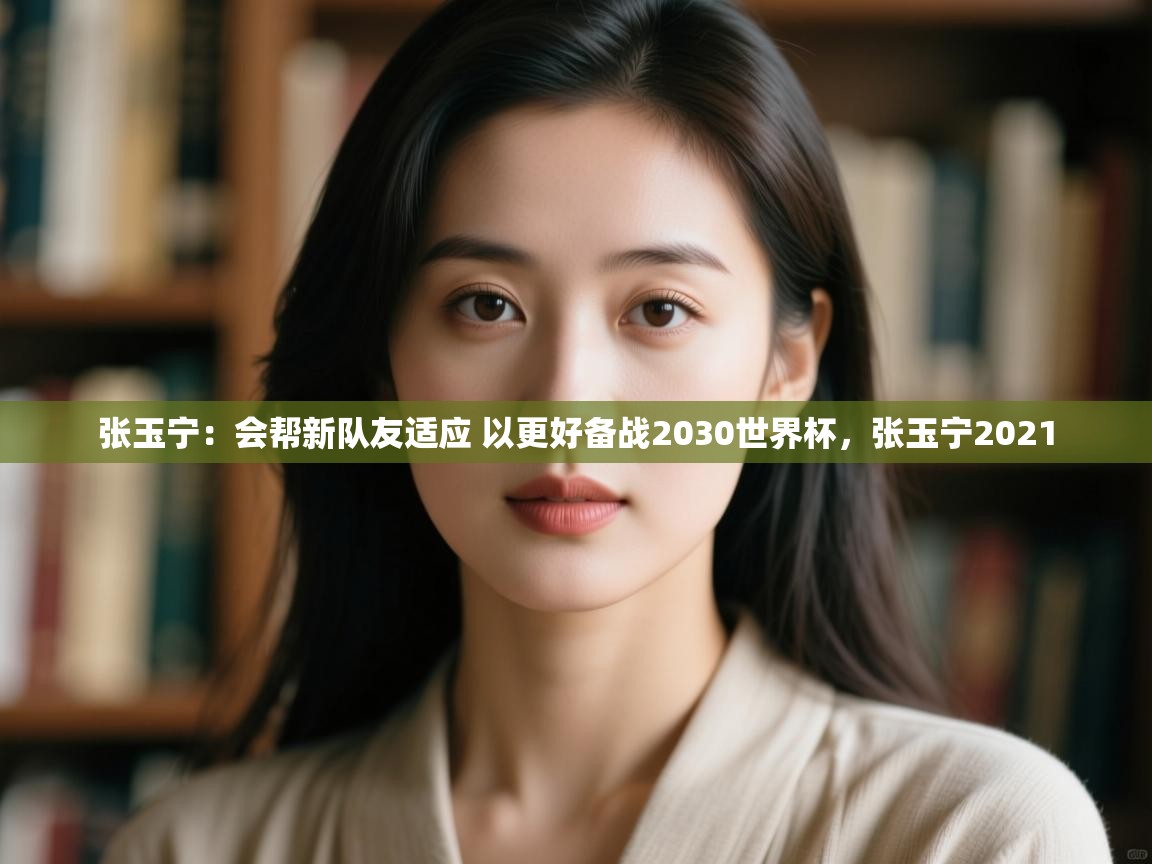 爱游戏娱乐登录-张玉宁:会帮新队友适应 以更好备战2030世界杯,张玉宁2021 第4张